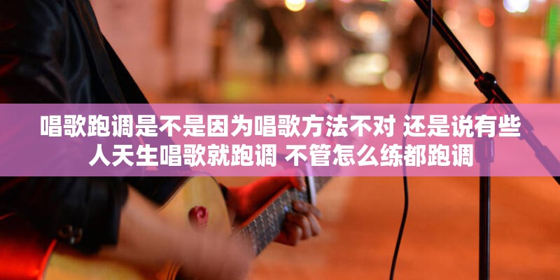 唱歌跑调是不是因为唱歌方法不对 还是说有些人天生唱歌就跑调 不管怎么练都跑调